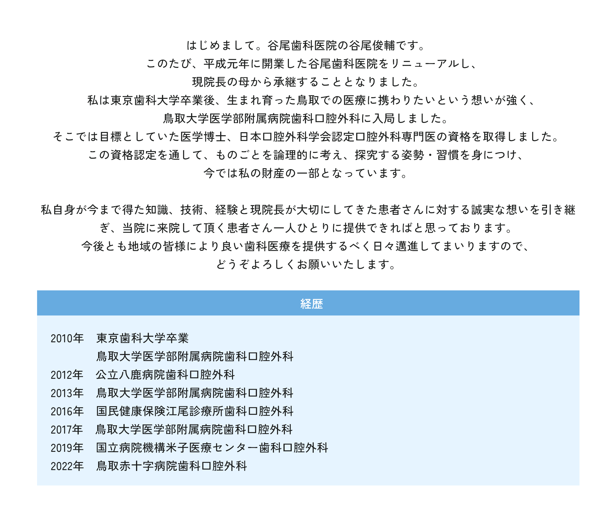 はじめまして。谷尾歯科医院の谷尾俊輔です。このたび、平成元年に開業した谷尾歯科医院をリニューアルし、現院長の母から承継することとなりました。私は東京歯科大学卒業後、生まれ育った鳥取での医療に携わりたいという想いが強く、鳥取大学医学部附属病院歯科口腔外科に入局しました。そこでは目標としていた医学博士、日本口腔外科学会認定口腔外科専門医の資格を取得しました。この資格認定を通して、ものごとを論理的に考え、探究する姿勢・習慣を身につけ、今では私の財産の一部となっています。私自身が今まで得た知識、技術、経験と現院長が大切にしてきた患者さんに対する誠実な想いを引き継ぎ、当院に来院して頂く患者さん一人ひとりに提供できればと思っております。今後とも地域の皆様により良い歯科医療を提供するべく日々邁進してまいりますので、どうぞよろしくお願いいたします。経歴 2010年　東京歯科大学卒業 鳥取大学医学部附属病院歯科口腔外科 2012年　公立八鹿病院歯科口腔外科 2013年　鳥取大学医学部附属病院歯科口腔外科 2016年　国民健康保険江尾診療所歯科口腔外科 2017年　鳥取大学医学部附属病院歯科口腔外科 2019年　国立病院機構米子医療センター歯科口腔外科 2022年　鳥取赤十字病院歯科口腔外科