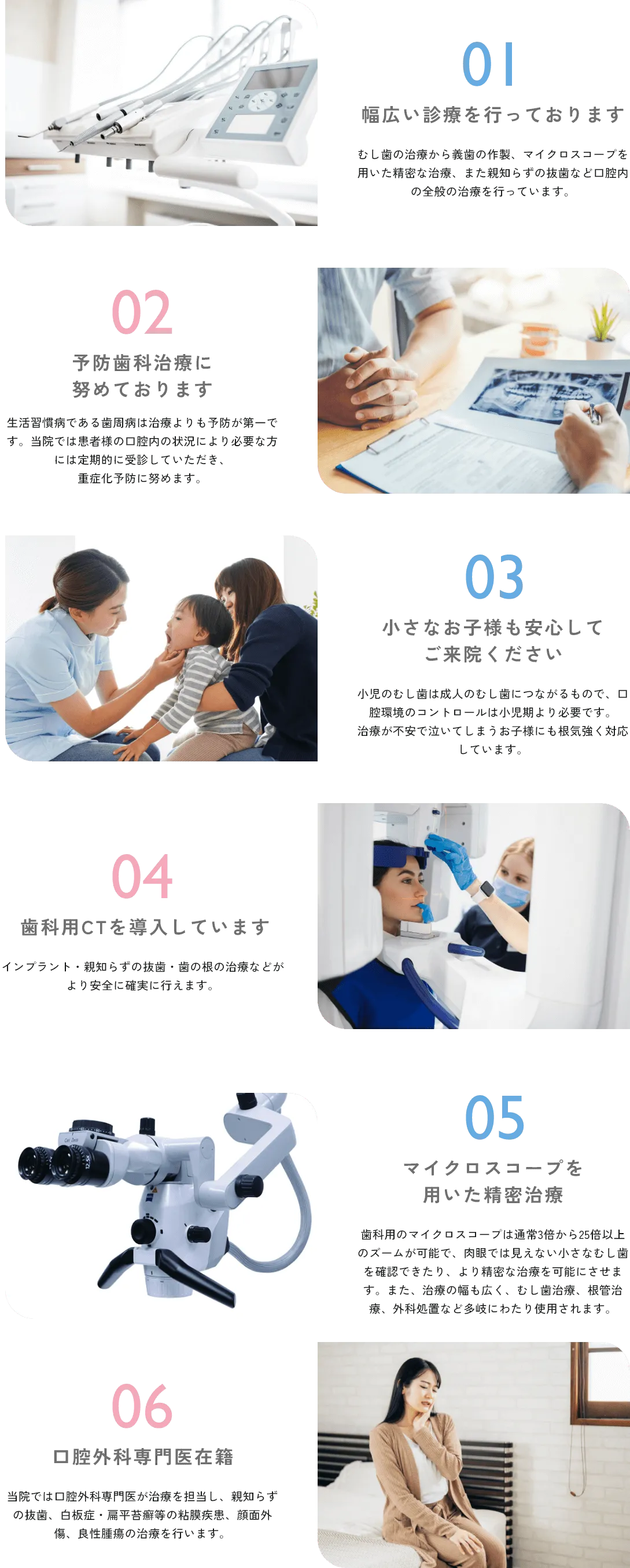 01 幅広い診療を行っております むし歯の治療から義歯の作製、マイクロスコープを用いた精密な治療、また親知らずの抜歯など口腔内の全般の治療を行っています。 02 予防歯科治療に努めております 生活習慣病である歯周病は治療よりも予防が第一です。当院では患者様の口腔内の状況により必要な方には定期的に受診していただき、重症化予防に努めます。 03 小さなお子様も安心してご来院ください小児のむし歯は成人のむし歯につながるもので、口腔環境のコントロールは小児期より必要です。治療が不安で泣いてしまうお子様にも根気強く対応しています。 04 歯科用CTを導入しています インプラント・親知らずの抜歯・歯の根の治療などがより安全に確実に行えます。 05 マイクロスコープを用いた精密治療 歯科用のマイクロスコープは通常3倍から25倍以上のズームが可能で、肉眼では見えない小さなむし歯を確認できたり、より精密な治療を可能にさせます。また、治療の幅も広く、むし歯治療、根管治療、外科処置など多岐にわたり使用されます。 06 口腔外科専門医在籍 当院では口腔外科専門医が治療を担当し、親知らずの抜歯、白板症・扁平苔癬等の粘膜疾患、顔面外傷、良性腫瘍の治療を行います。