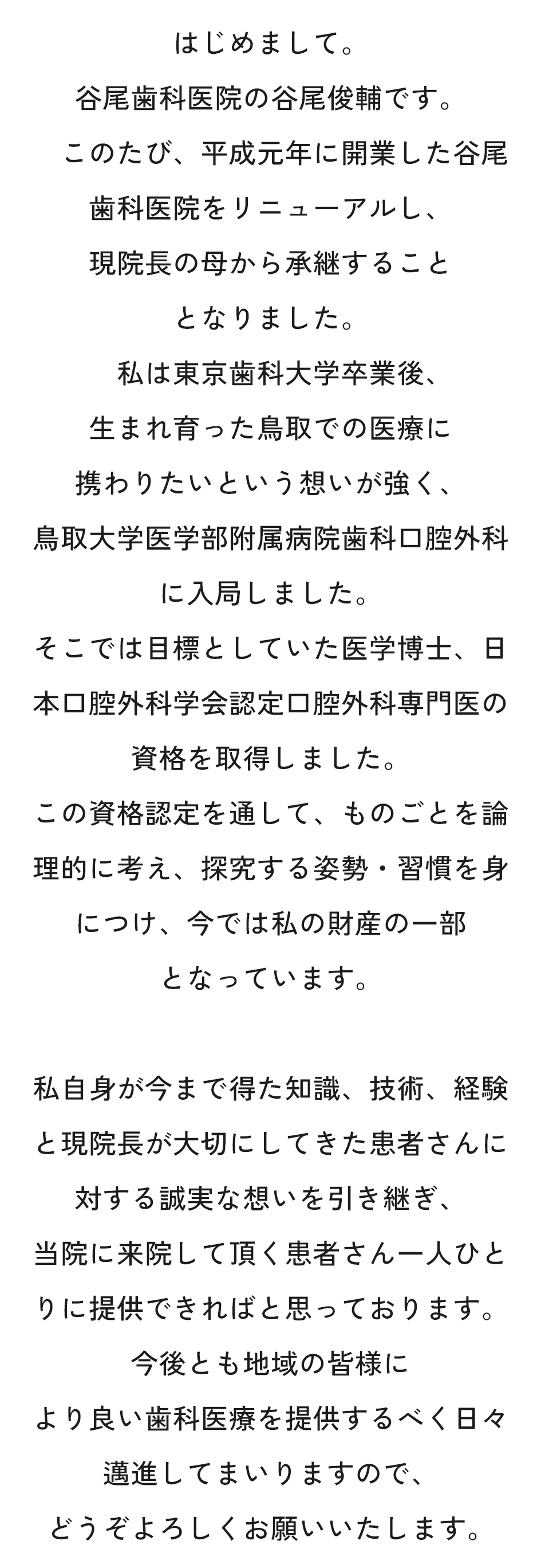 はじめまして。谷尾歯科医院の谷尾俊輔です。このたび、平成元年に開業した谷尾歯科医院をリニューアルし、現院長の母から承継することとなりました。私は東京歯科大学卒業後、生まれ育った鳥取での医療に携わりたいという想いが強く、鳥取大学医学部附属病院歯科口腔外科に入局しました。そこでは目標としていた医学博士、日本口腔外科学会認定口腔外科専門医の資格を取得しました。この資格認定を通して、ものごとを論理的に考え、探究する姿勢・習慣を身につけ、今では私の財産の一部となっています。私自身が今まで得た知識、技術、経験と現院長が大切にしてきた患者さんに対する誠実な想いを引き継ぎ、当院に来院して頂く患者さん一人ひとりに提供できればと思っております。今後とも地域の皆様により良い歯科医療を提供するべく日々邁進してまいりますので、どうぞよろしくお願いいたします。