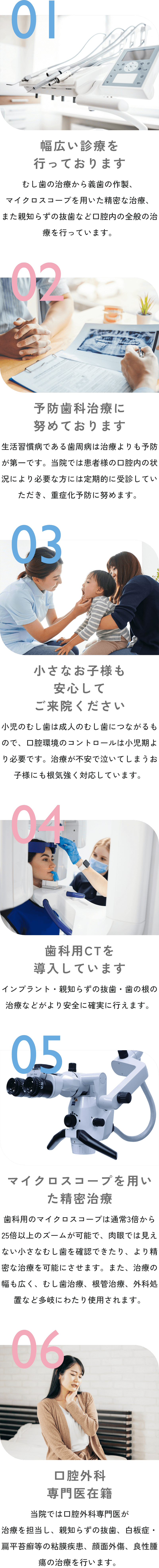 01 幅広い診療を行っております むし歯の治療から義歯の作製、マイクロスコープを用いた精密な治療、また親知らずの抜歯など口腔内の全般の治療を行っています。 02 予防歯科治療に努めております 生活習慣病である歯周病は治療よりも予防が第一です。当院では患者様の口腔内の状況により必要な方には定期的に受診していただき、重症化予防に努めます。 03 小さなお子様も安心してご来院ください小児のむし歯は成人のむし歯につながるもので、口腔環境のコントロールは小児期より必要です。治療が不安で泣いてしまうお子様にも根気強く対応しています。 04 歯科用CTを導入しています インプラント・親知らずの抜歯・歯の根の治療などがより安全に確実に行えます。 05 マイクロスコープを用いた精密治療 歯科用のマイクロスコープは通常3倍から25倍以上のズームが可能で、肉眼では見えない小さなむし歯を確認できたり、より精密な治療を可能にさせます。また、治療の幅も広く、むし歯治療、根管治療、外科処置など多岐にわたり使用されます。 06 口腔外科専門医在籍 当院では口腔外科専門医が治療を担当し、親知らずの抜歯、白板症・扁平苔癬等の粘膜疾患、顔面外傷、良性腫瘍の治療を行います。